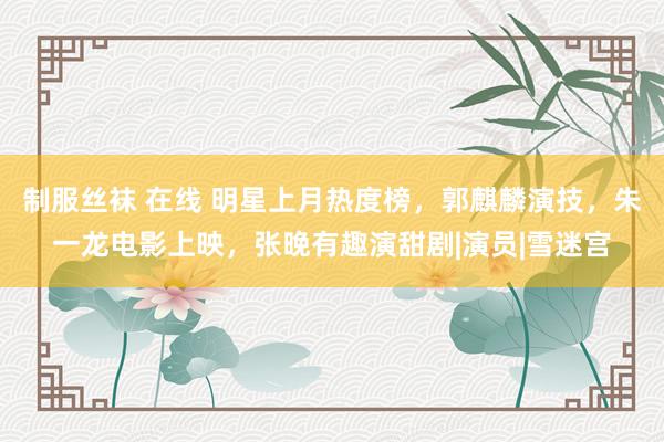 制服丝袜 在线 明星上月热度榜，郭麒麟演技，朱一龙电影上映，张晚有趣演甜剧|演员|雪迷宫