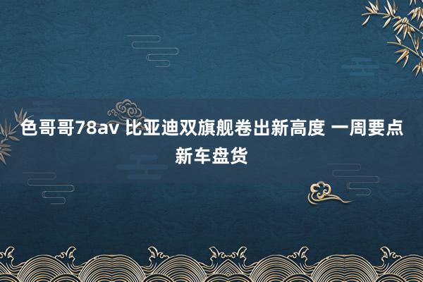 色哥哥78av 比亚迪双旗舰卷出新高度 一周要点新车盘货