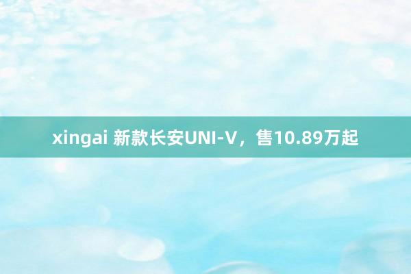 xingai 新款长安UNI-V，售10.89万起