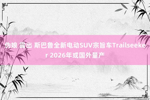 伪娘 露出 斯巴鲁全新电动SUV宗旨车Trailseeker 2026年或国外量产