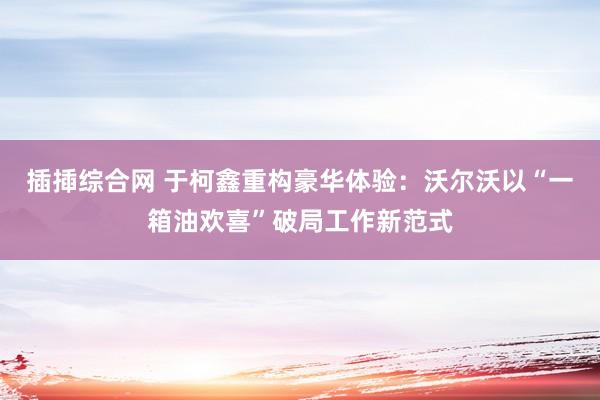 插揷综合网 于柯鑫重构豪华体验：沃尔沃以“一箱油欢喜”破局工作新范式