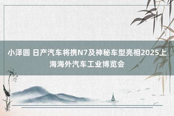 小泽圆 日产汽车将携N7及神秘车型亮相2025上海海外汽车工业博览会
