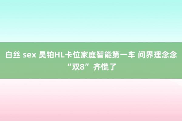 白丝 sex 昊铂HL卡位家庭智能第一车 问界理念念“双8” 齐慌了