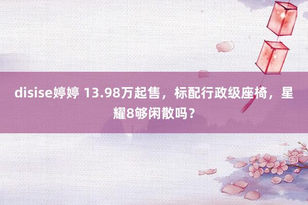 disise婷婷 13.98万起售，标配行政级座椅，星耀8够闲散吗？