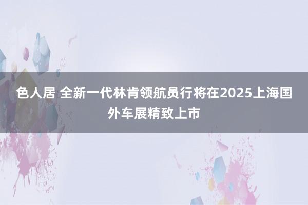 色人居 全新一代林肯领航员行将在2025上海国外车展精致上市