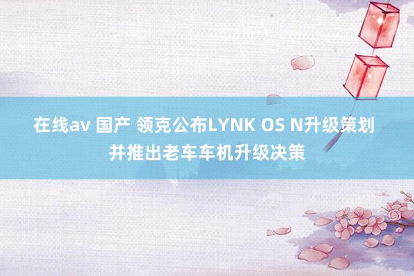 在线av 国产 领克公布LYNK OS N升级策划 并推出老车车机升级决策