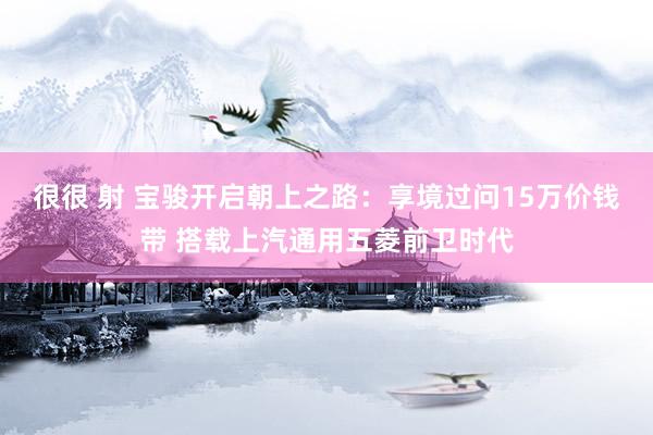 很很 射 宝骏开启朝上之路：享境过问15万价钱带 搭载上汽通用五菱前卫时代