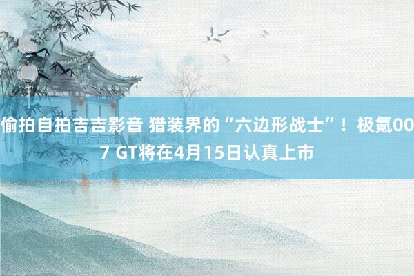 偷拍自拍吉吉影音 猎装界的“六边形战士”！极氪007 GT将在4月15日认真上市