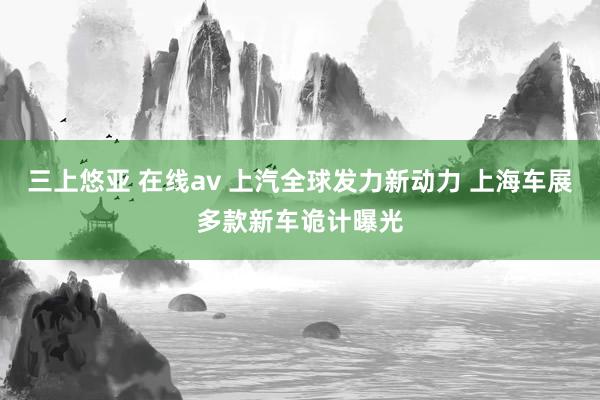 三上悠亚 在线av 上汽全球发力新动力 上海车展多款新车诡计曝光