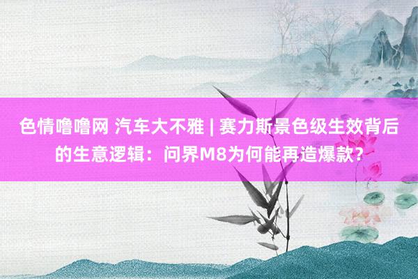 色情噜噜网 汽车大不雅 | 赛力斯景色级生效背后的生意逻辑：问界M8为何能再造爆款？