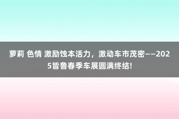 萝莉 色情 激励蚀本活力，激动车市茂密——2025皆鲁春季车展圆满终结!