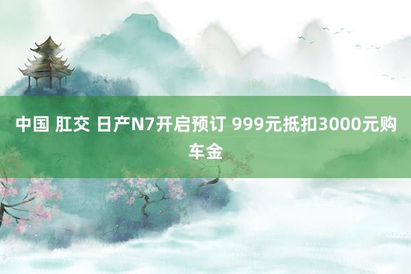 中国 肛交 日产N7开启预订 999元抵扣3000元购车金