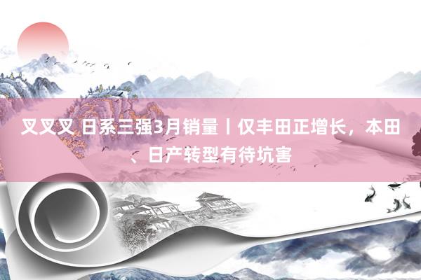 叉叉叉 日系三强3月销量丨仅丰田正增长，本田、日产转型有待坑害