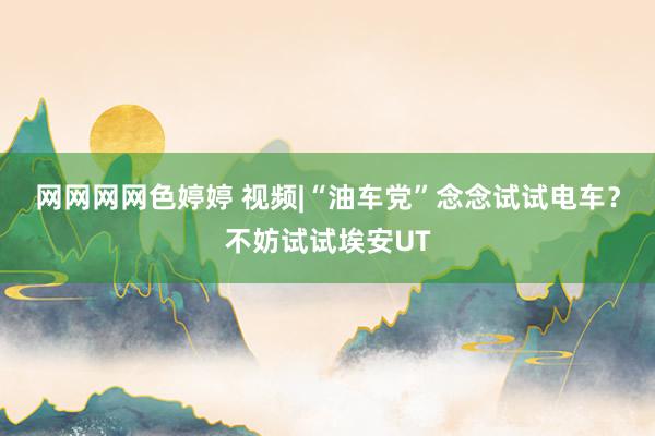 网网网网色婷婷 视频|“油车党”念念试试电车？不妨试试埃安UT