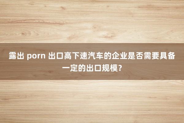 露出 porn 出口高下速汽车的企业是否需要具备一定的出口规模？