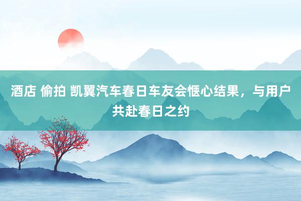 酒店 偷拍 凯翼汽车春日车友会惬心结果，与用户共赴春日之约
