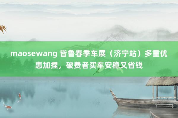 maosewang 皆鲁春季车展（济宁站）多重优惠加捏，破费者买车安稳又省钱