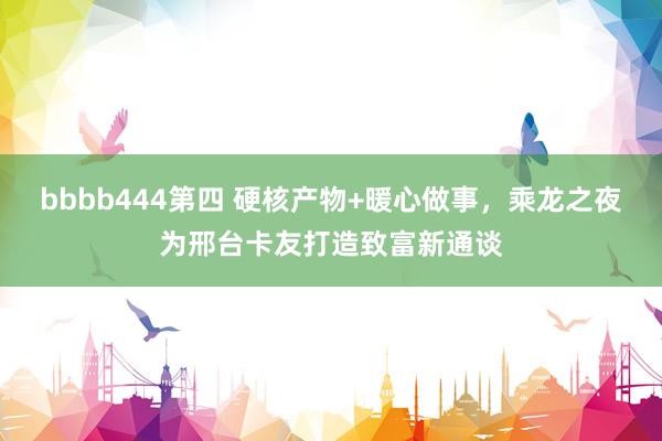 bbbb444第四 硬核产物+暖心做事，乘龙之夜为邢台卡友打造致富新通谈