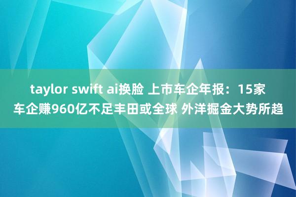 taylor swift ai换脸 上市车企年报：15家车企赚960亿不足丰田或全球 外洋掘金大势所趋