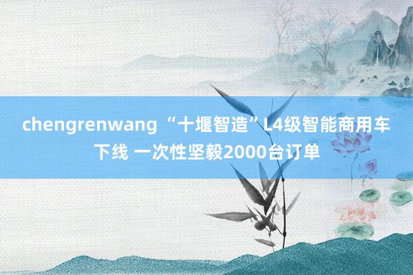 chengrenwang “十堰智造”L4级智能商用车下线 一次性坚毅2000台订单