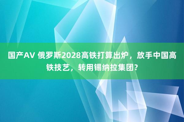 国产AV 俄罗斯2028高铁打算出炉，放手中国高铁技艺，转用锡纳拉集团？