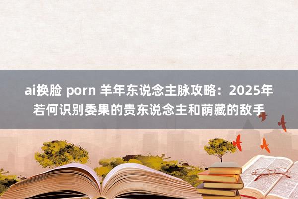ai换脸 porn 羊年东说念主脉攻略：2025年若何识别委果的贵东说念主和荫藏的敌手