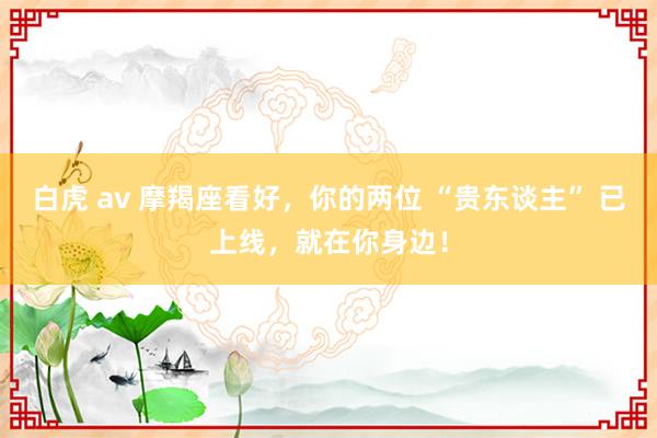 白虎 av 摩羯座看好，你的两位 “贵东谈主” 已上线，就在你身边！