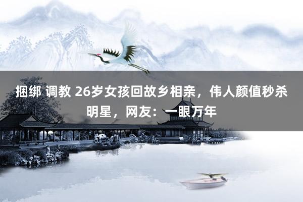 捆绑 调教 26岁女孩回故乡相亲，伟人颜值秒杀明星，网友：一眼万年