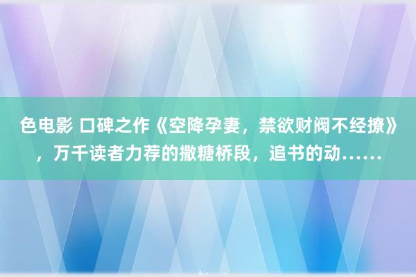 色电影 口碑之作《空降孕妻，禁欲财阀不经撩》，万千读者力荐的撒糖桥段，追书的动……