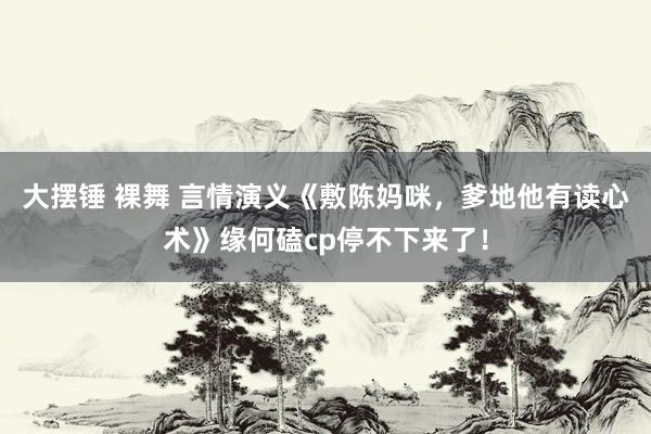 大摆锤 裸舞 言情演义《敷陈妈咪，爹地他有读心术》缘何磕cp停不下来了！