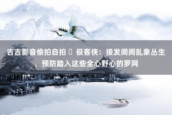 吉吉影音偷拍自拍 ㊙极客侠：接发阛阓乱象丛生，预防踏入这些全心野心的罗网