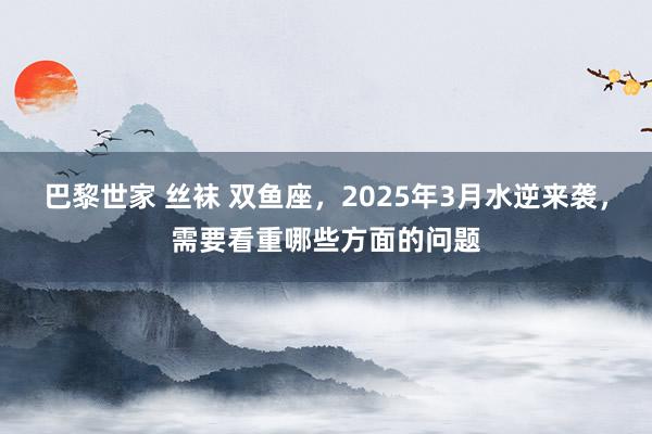 巴黎世家 丝袜 双鱼座，2025年3月水逆来袭，需要看重哪些方面的问题
