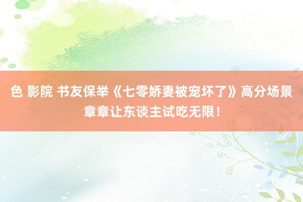 色 影院 书友保举《七零娇妻被宠坏了》高分场景章章让东谈主试吃无限！