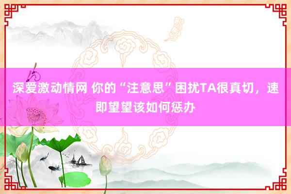 深爱激动情网 你的“注意思”困扰TA很真切，速即望望该如何惩办