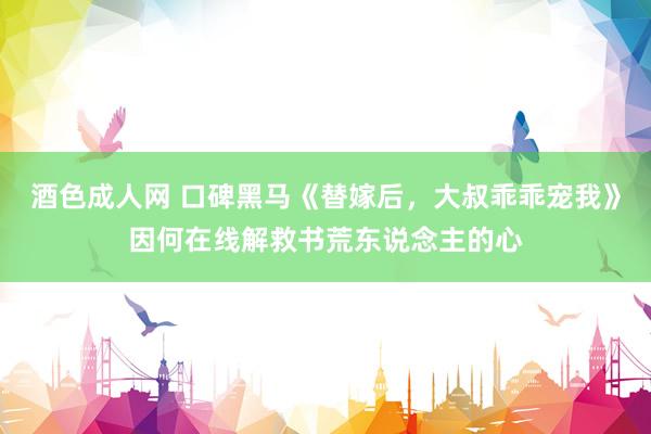 酒色成人网 口碑黑马《替嫁后，大叔乖乖宠我》因何在线解救书荒东说念主的心