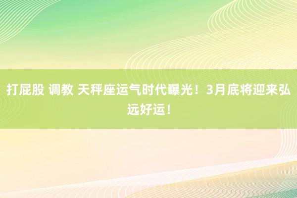 打屁股 调教 天秤座运气时代曝光！3月底将迎来弘远好运！