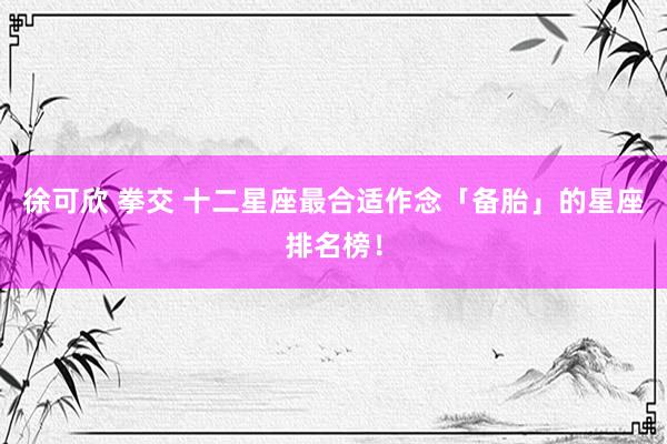 徐可欣 拳交 十二星座最合适作念「备胎」的星座排名榜！