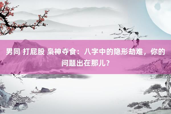 男同 打屁股 枭神夺食：八字中的隐形劫难，你的问题出在那儿？