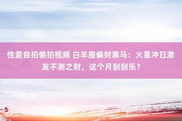 性爱自拍偷拍视频 白羊座偏财黑马：火星冲日激发不测之财，这个月刮刮乐？