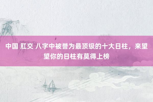 中国 肛交 八字中被誉为最顶级的十大日柱，来望望你的日柱有莫得上榜