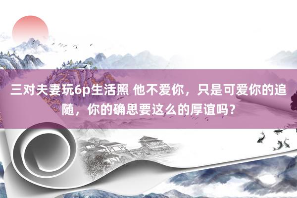 三对夫妻玩6p生活照 他不爱你，只是可爱你的追随，你的确思要这么的厚谊吗？