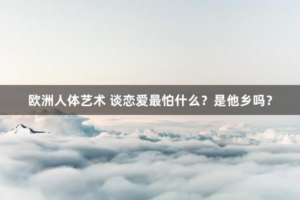欧洲人体艺术 谈恋爱最怕什么？是他乡吗？