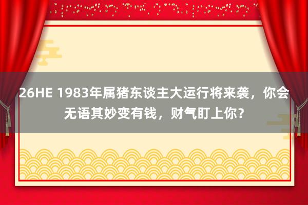 26HE 1983年属猪东谈主大运行将来袭，你会无语其妙变有钱，财气盯上你？