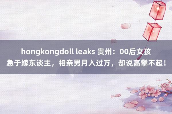 hongkongdoll leaks 贵州：00后女孩急于嫁东谈主，相亲男月入过万，却说高攀不起！