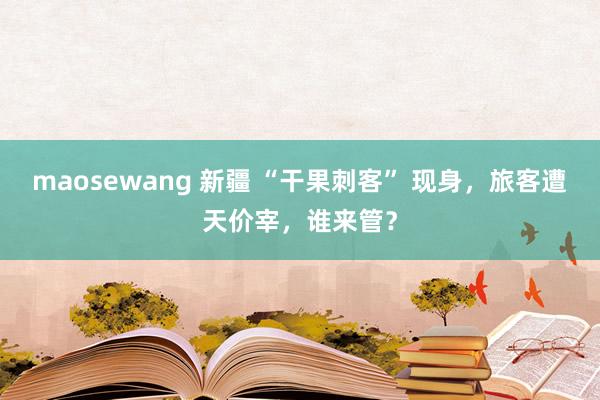maosewang 新疆 “干果刺客” 现身，旅客遭天价宰，谁来管？