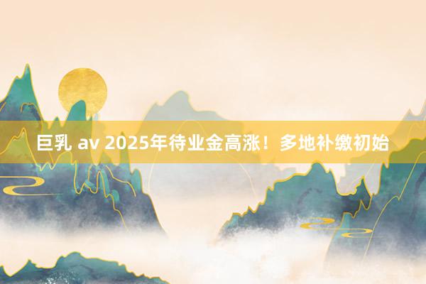 巨乳 av 2025年待业金高涨！多地补缴初始