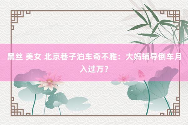 黑丝 美女 北京巷子泊车奇不雅：大妈辅导倒车月入过万？