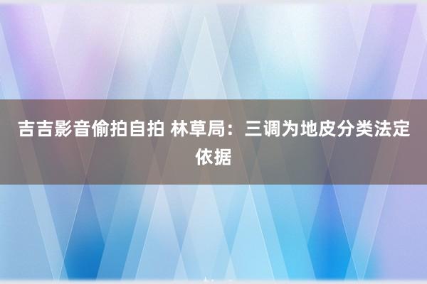 吉吉影音偷拍自拍 林草局：三调为地皮分类法定依据