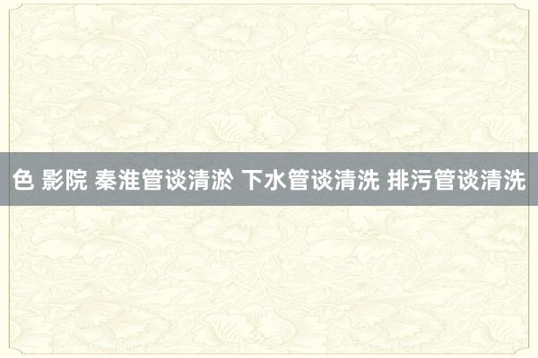 色 影院 秦淮管谈清淤 下水管谈清洗 排污管谈清洗