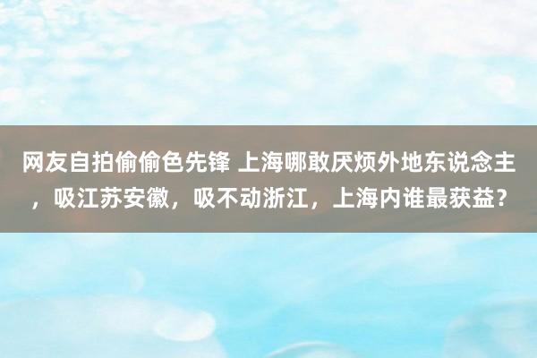 网友自拍偷偷色先锋 上海哪敢厌烦外地东说念主，吸江苏安徽，吸不动浙江，上海内谁最获益？